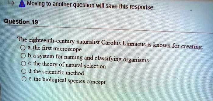 The eighteenth-century naturalist Carolus Linnaeus is known for creating:
a. the first microscope
b. a system for naming and classifying organisms
c. the theory of natural selection
d. the scientific method
e. the biological species concept