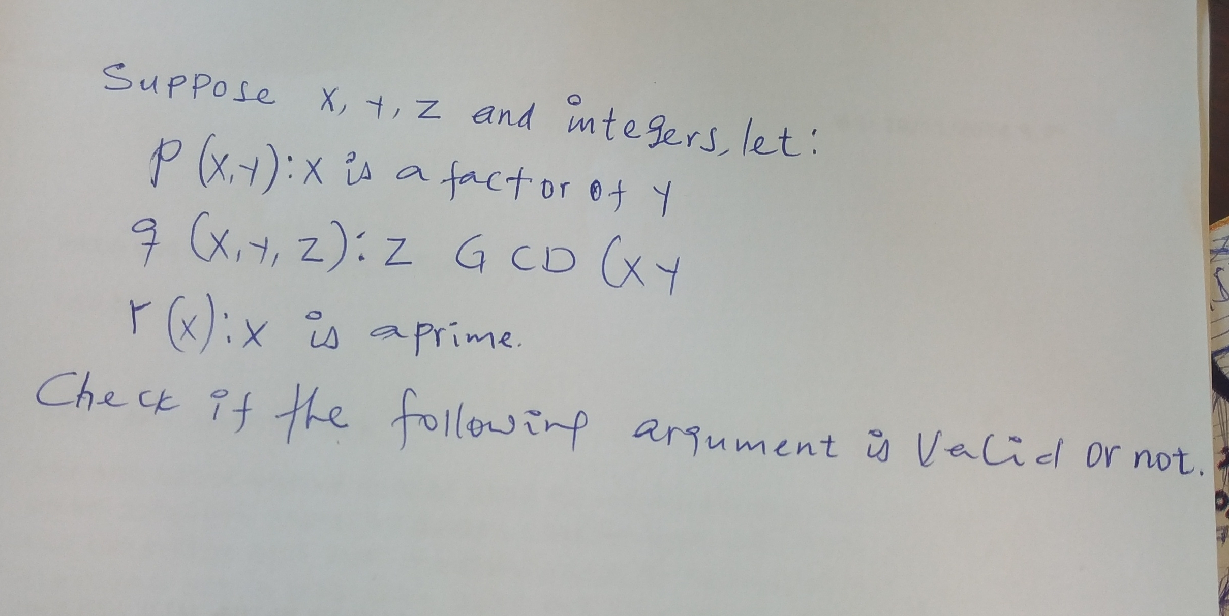 Suppose x, y, z and integers, let:
P(x, y): x is a factor of y
q(x, y, z): z GCD (x y
r(x): x is aprime.
Check if the followimp arqument is Vecid or not.