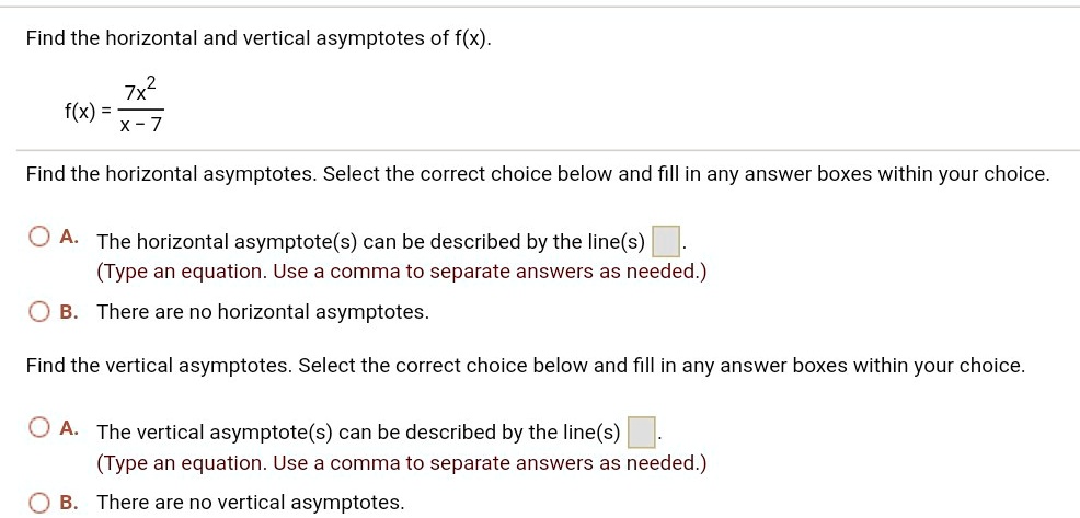Find the horizontal and vertical asymptotes of f(x).
f(x) = 7x^2 / (x - 7)
Find the horizontal asymptotes. Select the correct choice below and fill in any answer boxes within your choice.
A. The horizontal asymptote(s) can be described by the line(s) .
(Type an equation. Use a comma to separate answers as needed.)
B. There are no horizontal asymptotes.
Find the vertical asymptotes. Select the correct choice below and fill in any answer boxes within your choice.
A. The vertical asymptote(s) can be described by the line(s) .
(Type an equation. Use a comma to separate answers as needed.)
B. There are no vertical asymptotes.