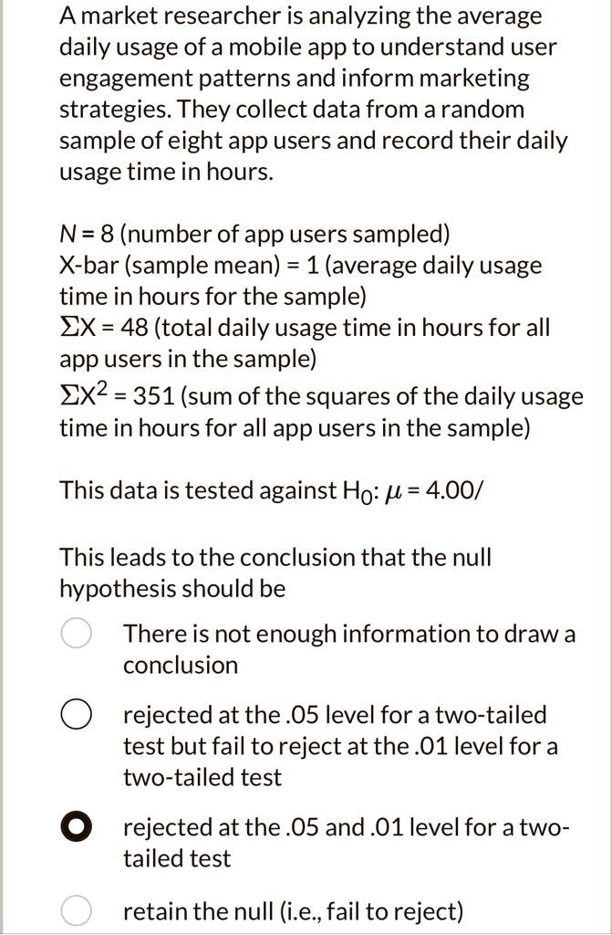 A market researcher is analyzing the average
daily usage of a mobile app to understand user
engagement patterns and inform marketing
strategies. They collect data from a random
sample of eight app users and record their daily
usage time in hours.
N = 8 (number of app users sampled)
X̅ (sample mean) = 1 (average daily usage
time in hours for the sample)
∑X = 48 (total daily usage time in hours for all
app users in the sample)
∑X^2 = 351 (sum of the squares of the daily usage
time in hours for all app users in the sample)
This data is tested against H0: μ = 4.00
This leads to the conclusion that the null
hypothesis should be
There is not enough information to draw a
conclusion
rejected at the .05 level for a two-tailed
test but fail to reject at the .01 level for a
two-tailed test
rejected at the .05 and .01 level for a two-
tail test
retain the null (i.e., fail to reject)