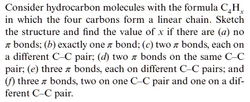 Consider hydrocarbon molecules with the formula C4Hx in which the four carbons form a linear chain. Sketch the structure and find the value of x if there are (a) no ? bonds; (b) exactly one ? bond; (c) two ? bonds, each on a different C—C pair; (d) two ? bonds on the same C—C pair; (e) three ? bonds, each on different C—C pairs; and (f) three ? bonds, two on one C—C pair and one on a different C—C pair.