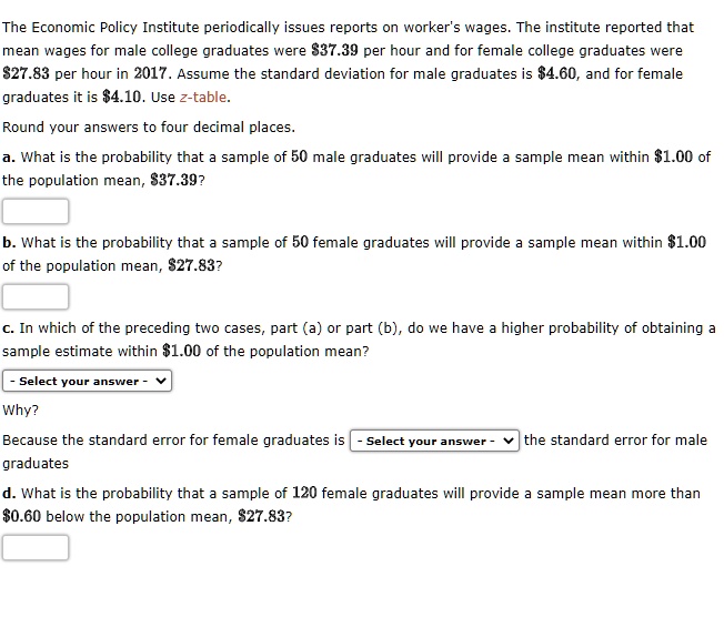 The Economic Policy Institute periodically issues reports on worker's wages. The institute reported that mean wages for male college graduates were 37.39 per hour and for female college graduates were27.83 per hour in 2017. Assume the standard deviation for male graduates is 4.60, and for female graduates it is4.10. Use z-table.
Round your answers to four decimal places.
a. What is the probability that a sample of 50 male graduates will provide a sample mean within 1.00 of the population mean,37.39?
b. What is the probability that a sample of 50 female graduates will provide a sample mean within 1.00 of the population mean,27.83?
c. In which of the preceding two cases, part (a) or part (b), do we have a higher probability of obtaining a sample estimate within 1.00 of the population mean?
- Select your answer -
Why?
Because the standard error for female graduates is - Select your answer - the standard error for male graduates
d. What is the probability that a sample of 120 female graduates will provide a sample mean more than0.60 below the population mean, 27.83?