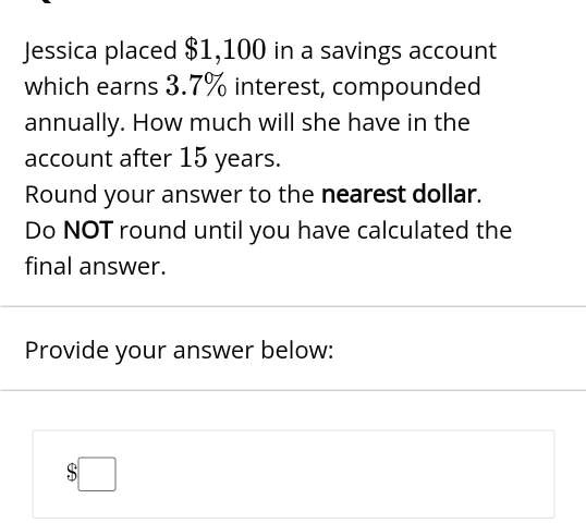 Jessica placed 1,100 in a savings account which earns 3.7% interest, compounded annually. How much will she have in the account after 15 years.
Round your answer to the nearest dollar.
Do NOT round until you have calculated the final answer.
Provide your answer below: