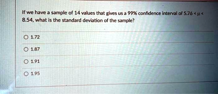 If we have a sample of 14 values that gives us a 99% confidence interval of 5.76 < ? < 8.54, what is the standard deviation of the sample?
1.72
1.87
1.91
1.95