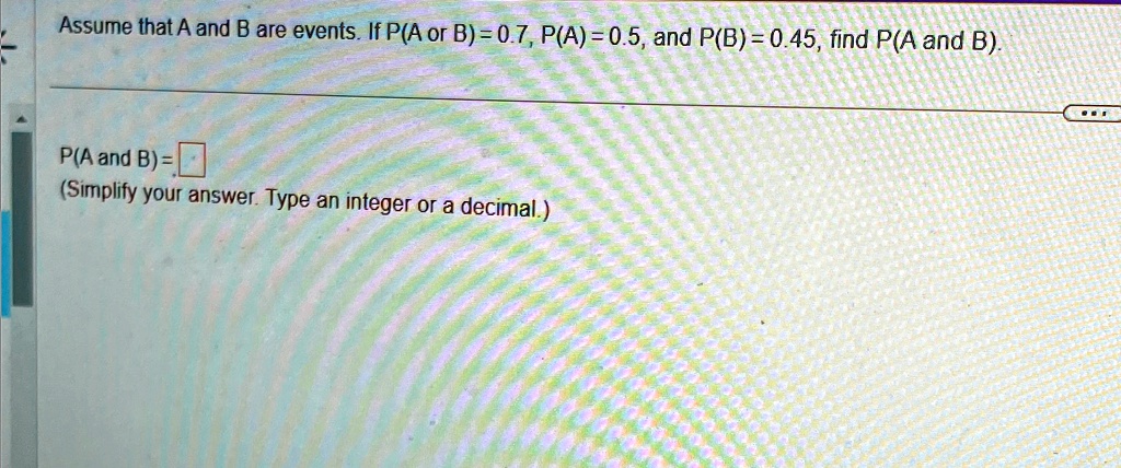 Assume that A and B are events. If P(A or B) = 0.7, P(A) = 0.5, and P(B) = 0.45, find P(A and B).
P(A and B) = 
(Simplify your answer. Type an integer or a decimal.)
