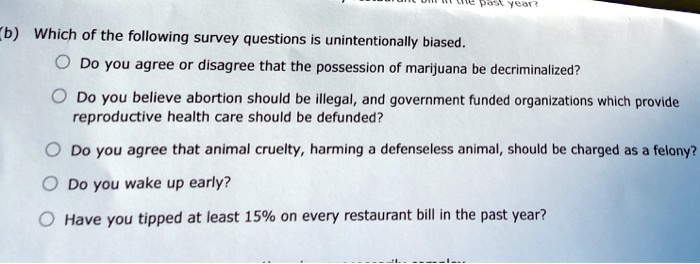 SOLVED: (b) Which of the following survey questions is unintentionally  biased. Do you agree or disagree that the possession of marijuana be  decriminalized? Do you believe abortion should be illegal, ard government