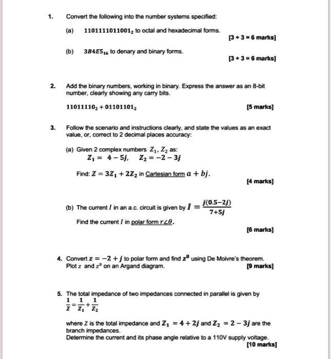 1. Convert the following into the number systems specified:
(a) 1101111011001? to octal and hexadecimal forms.
[3 + 3 = 6 marks]
(b) 3B4E5?? to denary and binary forms.
[3 + 3 = 6 marks]
2. Add the binary numbers, working in binary. Express the answer as an 8-bit number, clearly showing any carry bits.
11011110? + 01101101?
[5 marks]
3. Follow the scenario and instructions clearly, and state the values as an exact value, or, correct to 2 decimal places accuracy:
(a) Given 2 complex numbers Z?, Z? as:
Z? = 4 – 5j, Z? = –2 – 3j
Find: Z = 3Z? + 2Z? in Cartesian form a + bj.
[4 marks]
(b) The current I in an a.c. circuit is given by I = j(0.5–2j) / (7+5j)
Find the current I in polar form r??.
[6 marks]
4. Convert z = –2 + j to polar form and find z? using De Moivre's theorem. Plot z and z? on an Argand diagram.
[9 marks]
5. The total impedance of two impedances connected in parallel is given by
1/Z = 1/Z? + 1/Z?
where Z is the total impedance and Z? = 4 + 2j and Z? = 2 – 3j are the branch impedances.
Determine the current and its phase angle relative to a 110V supply voltage.
[10 marks]