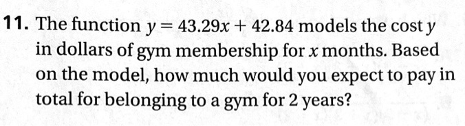 The function y = 43.29x + 42.84 models the cost y in dollars of gym membership for x months. Based on the model, how much would you expect to pay in total for belonging to a gym for 2 years?
