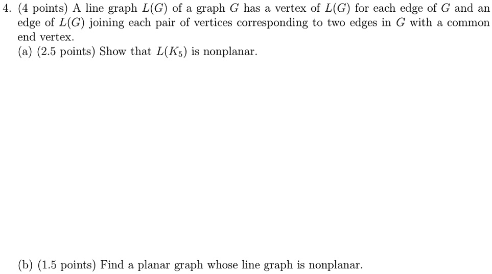 A line graph L(G) of a graph G has a vertex of L(G) for each edge of G and an edge of L(G) joining each pair of vertices corresponding to two edges in G with a common end vertex. (a) Show that L(K5) is nonplanar. (b) Find a planar graph whose line graph is nonplanar.