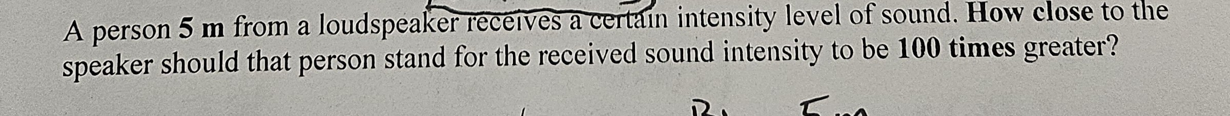 A person 5 m from a loudspeaker receives a certain intensity level of sound. How close to the speaker should that person stand for the received sound intensity to be 100 times greater?
