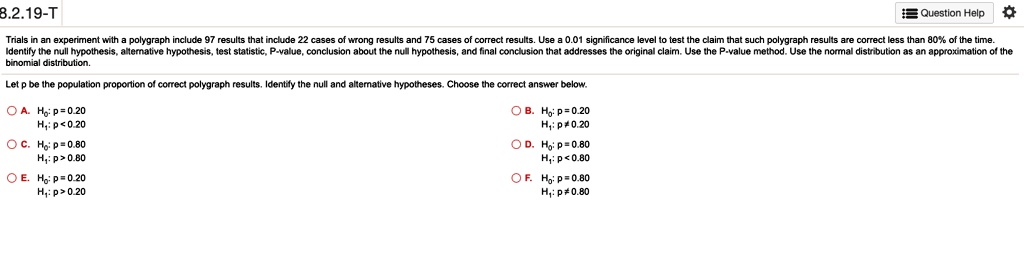 Trials in an experiment with a polygraph include 97 results that include 22 cases of wrong results and 75 cases of correct results. Use a 0.01 significance level to test the claim that such polygraph results are correct less than 80% of the time. Identify the null hypothesis, alternative hypothesis, test statistic, P-value, conclusion about the null hypothesis, and final conclusion that addresses the original claim. Use the P-value method. Use the normal distribution as an approximation of the binomial distribution.
Let p be the population proportion of correct polygraph results. Identify the null and alternative hypotheses. Choose the correct answer below.
A. H0: p = 0.20, H1: p < 0.20
B. H0: p = 0.20, H1: p ? 0.20
C. H0: p = 0.80, H1: p > 0.80
D. H0: p = 0.80, H1: p < 0.80
E. H0: p = 0.20, H1: p > 0.20
F. H0: p = 0.80, H1: p ? 0.80