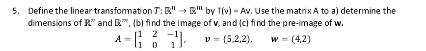 Define the linear transformation T: R^n -> R^m by T(v) = Av. Use the matrix A to a) determine the dimensions of R^n and R^m, (b) find the image of v, and (c) find the pre-image of w. A = [[1, 2, -1], [1, 0, 1]], v = (5,2,2), w = (4,2)