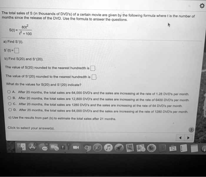 The total sales of S (in thousands of DVD's) of a certain movie are given by the following formula where t is the number of months since the release of the DVD. Use the formula to answer the questions.

S(t) = 80t^2 / (t^2 + 100)

a) Find S'(t).
S'(t) = 

b) Find S(20) and S'(20).
The value of S(20) rounded to the nearest hundredth is .
The value of S'(20) rounded to the nearest hundredth is .

What do the values for S(20) and S'(20) indicate?

A. After 20 months, the total sales are 64,000 DVD's and the sales are increasing at the rate of 1.28 DVD's per month.
B. After 20 months, the total sales are 12,800 DVD's and the sales are increasing at the rate of 6400 DVD's per month.
C. After 20 months, the total sales are 1280 DVD's and the sales are increasing at the rate of 64 DVD's per month.
D. After 20 months, the total sales are 64,000 DVD's and the sales are increasing at the rate of 1280 DVD's per month.

c) Use the results from part (b) to estimate the total sales after 21 months.

Click to select your answer(s).