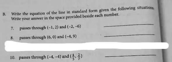 R. Write the equation of the line in standard form given the following situations.
Write your answer in the space provided beside each number.
7. passes through (-1, 2) and (-2, -6)
8. passes through (6, 0) and (-4, 9)
10. passes through (-4, -4) and ((4)/(5),(2)/(7))