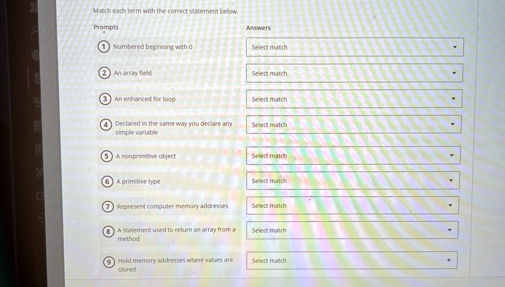 Match each term with the correct statement below.
Prompts
Answers
1 Numbered beginning with 0
Select match
? An array field
Select match
? An enhanced for loop
Select match
? Declared in the same way you declare any
simple variable
Select match
? A nonprimitive object
Select match
? A primitive type
Select match
? Represent computer memory addresses
Select match
? A statement used to return an array from a
method
Select match
? Hold memory addresses where values are
stored
Select match
