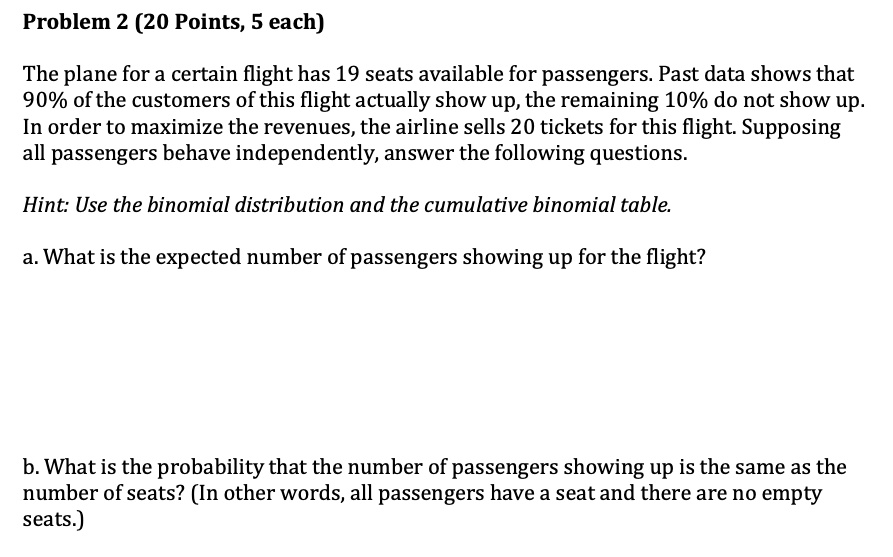 Problem 2 (20 Points, 5 each)

The plane for a certain flight has 19 seats available for passengers. Past data shows that 90% of the customers of this flight actually show up, the remaining 10% do not show up. In order to maximize the revenues, the airline sells 20 tickets for this flight. Supposing all passengers behave independently, answer the following questions.

Hint: Use the binomial distribution and the cumulative binomial table.

a. What is the expected number of passengers showing up for the flight?
b. What is the probability that the number of passengers showing up is the same as the number of seats? (In other words, all passengers have a seat and there are no empty seats.)