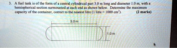 3. A fuel tank is of the form of a central cylindrical part 3.0 m long and diameter 1.0 m, with a hemispherical section surmounted at each end as shown below. Determine the maximum capacity of the container, correct to the nearest litre (1 litre = 1000 cm³). (2 marks)