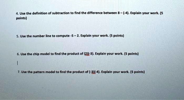 4. Use the definition of subtraction to find the difference between 8-(-4). Explain your work. (5 points)
5. Use the number line to compute -5-2. Explain your work. (5 points)
6. Use the chip model to find the product of (2)(-3). Explain your work. (5 points)
7. Use the pattern model to find the product of (-3)(-4). Explain your work. (5 points)