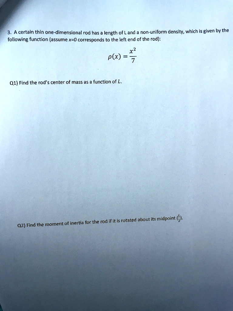 3. A certain thin one-dimensional rod has a length of L and a non-uniform density, which is given by the following function (assume x=0 corresponds to the left end of the rod):
?(x) = x^2 / 7

Q1) Find the rod's center of mass as a function of L.

Q2) Find the moment of inertia for the rod if it is rotated about its midpoint (L/2).