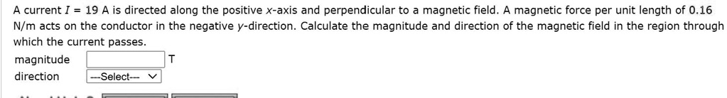 A current I = 19 A is directed along the positive x-axis and perpendicular to a magnetic field. A magnetic force per unit length of 0.16 N/m acts on the conductor in the negative y-direction. Calculate the magnitude and direction of the magnetic field in the region through which the current passes.