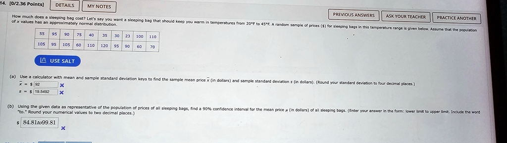 14. [0/2.36 Points] DETAILS MY NOTES PREVIOUS ANSWERS ASK YOUR TEACHER PRACTICE ANOTHER How much does a sleeping bag cost? Let's say you want a sleeping bag that should keep you warm in temperatures from 20°F to 45°F. A random sample of prices () for sleeping bags in this temperature range is given below. Assume that the population of x values has approximately normal distribution. 55 95 90 75 40 35 30 23 100 110 105 95 105 60 110 120 95 90 60 70 USE SALT (a) Use a calculator with mean and sample standard deviation keys to find the sample mean pricex(in dollars) and sample standard deviations(in dollars). (Round your standard deviation to four decimal places.) 92 19.5492 X X (b) Using the given data as representative of the population of prices of all sleeping bags, find a 90% confidence interval for the mean price $\mu$ (in dollars) of all sleeping bags. (Enter your answer in the form: lower limit to upper limit. Include the word "to." Round your numerical values to two decimal places.) $ 84.81 to 99.81 X