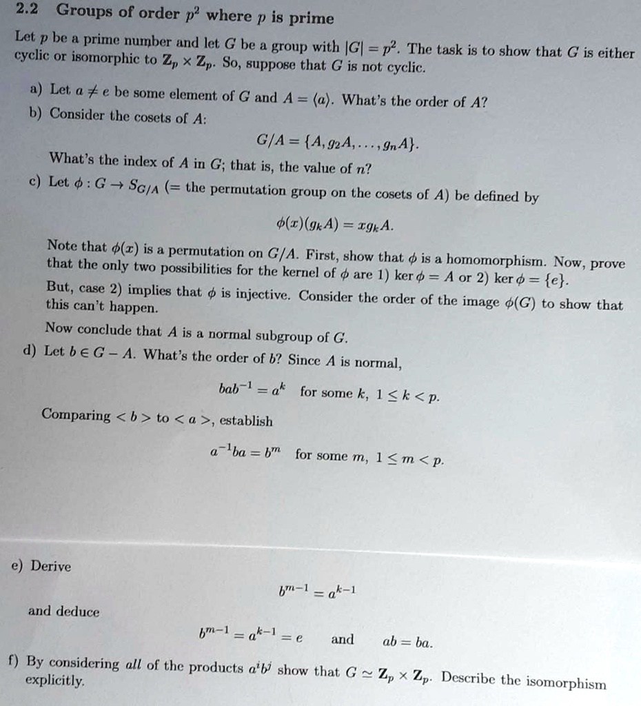 2.2 Groups of order p^2 where p is prime
Let p be a prime number and let G be a group with |G| = p^2. The task is to show that G is either cyclic or isomorphic to Zp !! Zp. So, suppose that G is not cyclic.
a) Let a ? e be some element of G and A = ?a?. What's the order of A?
b) Consider the cosets of A:
G/A = A, g2A, ..., gnA.
What's the index of A in G; that is, the value of n?
c) Let ? : G ? SG/A (= the permutation group on the cosets of A) be defined by
?(x)(gkA) = xgkA.
Note that ?(x) is a permutation on G/A. First, show that ? is a homomorphism. Now, prove that the only two possibilities for the kernel of ? are 1) ker ? = A or 2) ker ? = e.
But, case 2) implies that ? is injective. Consider the order of the image ?(G) to show that this can't happen.
Now conclude that A is a normal subgroup of G.
d) Let b ? G - A. What's the order of b? Since A is normal,
bab^-1 = ak for some k, 1 ? k < p.
Comparing ?b? to ?a?, establish
a^-1ba = bm for some m, 1 ? m < p.
e) Derive
b^m-1 = a^k-1
and deduce
b^m-1 = a^k-1 = e and ab = ba.
f) By considering all of the products a^ib^j show that G ? Zp !! Zp. Describe the isomorphism explicitly.