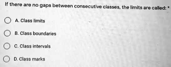 If there are no gaps between consecutive classes, the limits are called: *
A. Class limits
B. Class boundaries
C. Class intervals
D. Class marks