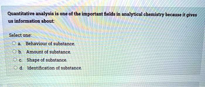 Quantitative analysis is one of the important fields in analytical chemistry because it gives us information about:

Select one:
a. Behaviour of substance.
b. Amount of substance.
c. Shape of substance.
d. Identification of substance.