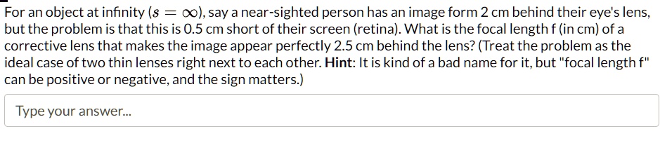 For an object at infinity (s = ?), say a near-sighted person has an image form 2 cm behind their eye's lens,
but the problem is that this is 0.5 cm short of their screen (retina). What is the focal length f (in cm) of a
corrective lens that makes the image appear perfectly 2.5 cm behind the lens? (Treat the problem as the
ideal case of two thin lenses right next to each other. Hint: It is kind of a bad name for it, but f̈ocal length fc̈an be positive or negative, and the sign matters.)