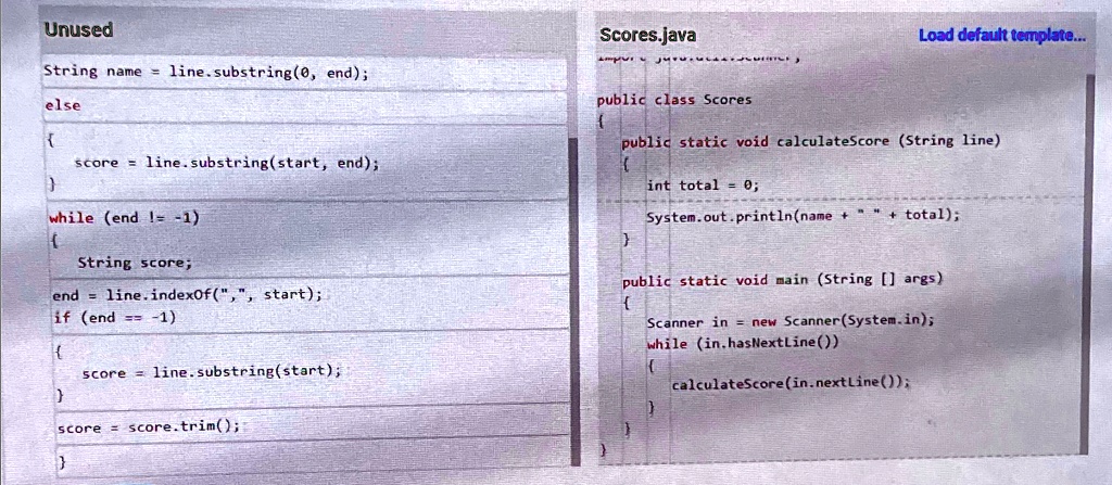 Unused
String name = line.substring(0, end);
else

 score = line.substring(start, end);

while (end != -1)

 String score;
end = line.indexOf(",", start);
if (end == -1)

 score = line.substring(start);

score = score.trim();

Scores.java
public class Scores
Load default template...
public static void calculateScore (String line)

 int total = 0;
System.out.println(name + " " + total);

public static void main (String[] args)

 Scanner in = new Scanner(System.in);
while (in.hasNextLine())

 calculateScore (in.nextLine());

