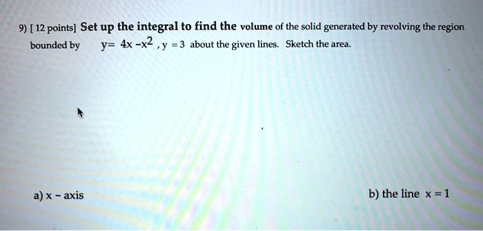 Set up the integral to find the volume of the solid generated by revolving the region bounded by y = 4x - x^2, y = 3 about the given lines. Sketch the area.
a) x - axis
b) the line x = 1
