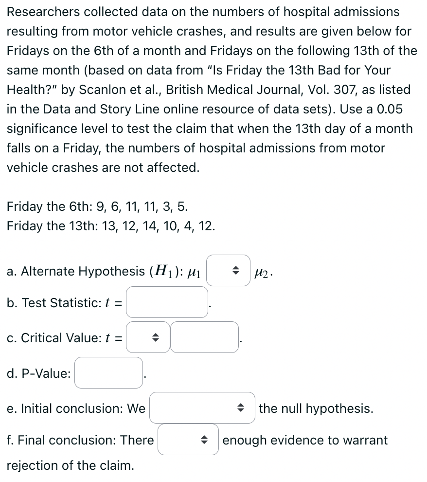 Researchers collected data on the numbers of hospital admissions resulting from motor vehicle crashes, and results are given below for Fridays on the 6th of a month and Fridays on the following 13th of the same month (based on data from "Is Friday the 13th Bad for Your Health?" by Scanlon et al., British Medical Journal, Vol. 307, as listed in the Data and Story Line online resource of data sets). Use a 0.05 significance level to test the claim that when the 13th day of a month falls on a Friday, the numbers of hospital admissions from motor vehicle crashes are not affected.

Friday the 6th: 9, 6, 11, 11, 3, 5 .
Friday the 13th: 13,12,14,10,4,12.
a. Alternate Hypothesis (H1): μ1  ∀̂μ2.
b. Test Statistic: t=
c. Critical Value: t=
d. P-Value:
e. Initial conclusion: We the null hypothesis.
f. Final conclusion: There enough evidence to warrant rejection of the claim.