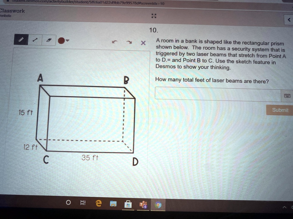 10. A room in a bank is shaped like the rectangular prism shown below. The room has a security system that is triggered by two laser beams that stretch from Point A to D. and Point B to C. Use the sketch feature in Desmos to show your thinking.
How many total feet of laser beams are there?