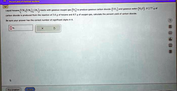 Percent yield of chemical reactions
Liquid hexane (CH3(CH2)4CH3) reacts with gaseous oxygen gas (O2) to produce gaseous carbon dioxide (CO2) and gaseous water (H2O). If 2.77 g of carbon dioxide is produced from the reaction of 3.4 g of hexane and 4.5 g of oxygen gas, calculate the percent yield of carbon dioxide.
Be sure your answer has the correct number of significant digits in it.