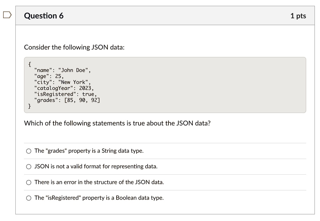 Question 6
Consider the following JSON data:

"name": "John Doe",
"age": 25,
"city": "New York",
"catalogYear": 2023,
"isRegistered": true,
"grades": [85, 90, 92]

Which of the following statements is true about the JSON data?
The "grades" property is a String data type.
JSON is not a valid format for representing data.
There is an error in the structure of the JSON data.
The "isRegistered" property is a Boolean data type.
1 pts