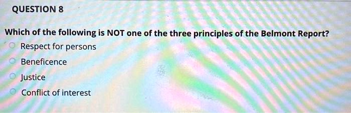 QUESTION 8
Which of the following is NOT one of the three principles of the Belmont Report?
Respect for persons
Beneficence
Justice
Conflict of interest