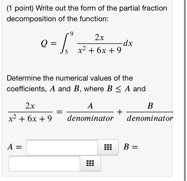 (1 point) Write out the form of the partial fraction
decomposition of the function:
Q = integral5^9 (2x / (x^2 + 6x + 9)) dx
Determine the numerical values of the
coefficients, A and B, where B <= A and
2x / (x^2 + 6x + 9) = A / denominator + B / denominator
A = B =