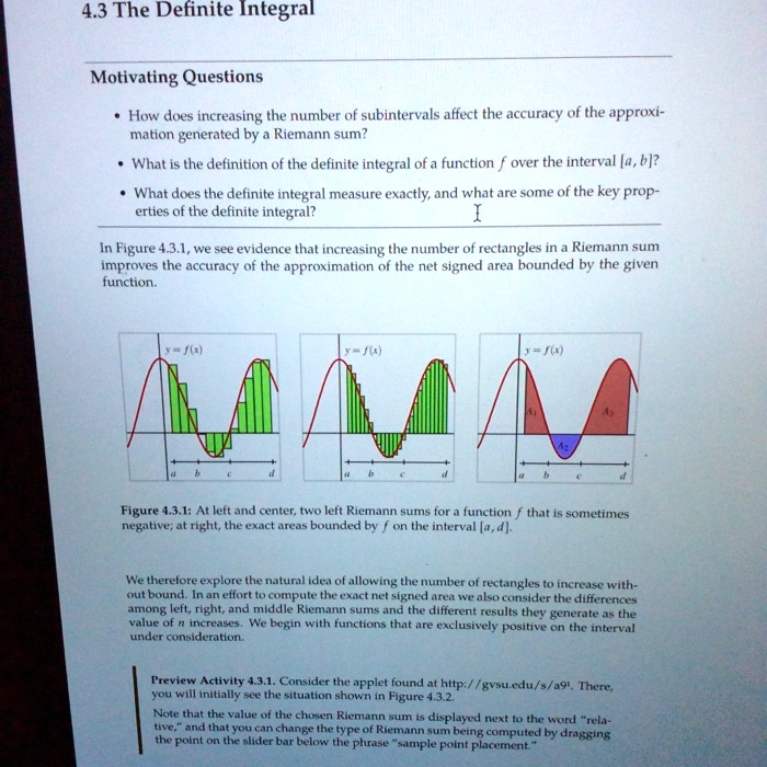 4.3 The Definite Integral

Motivating Questions

How does increasing the number of subintervals affect the accuracy of the approximation generated by a Riemann sum?
What is the definition of the definite integral of a function f over the interval [a, b]?
What does the definite integral measure exactly, and what are some of the key properties of the definite integral?

In Figure 4.3.1, we see evidence that increasing the number of rectangles in a Riemann sum improves the accuracy of the approximation of the net signed area bounded by the given function.

Figure 4.3.1: At left and center, two left Riemann sums for a function f that is sometimes negative; at right, the exact areas bounded by f on the interval [a, d].

We therefore explore the natural idea of allowing the number of rectangles to increase without bound. In an effort to compute the exact net signed area we also consider the differences among left, right, and middle Riemann sums and the different results they generate as the value of n increases. We begin with functions that are exclusively positive on the interval under consideration.

Preview Activity 4.3.1. Consider the applet found at http://gvsu.edu/s/a91. There, you will initially see the situation shown in Figure 4.3.2.
Note that the value of the chosen Riemann sum is displayed next to the word "relative," and that you can change the type of Riemann sum being computed by dragging the point on the slider bar below the phrase "sample point placement."