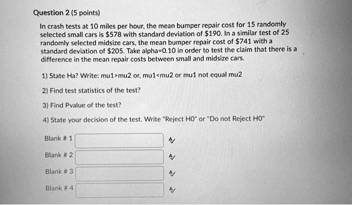 In crash tests at 10 miles per hour, the mean bumper repair cost for 15 randomly selected small cars is 578 with standard deviation of190. In a similar test of 25 randomly selected midsize cars, the mean bumper repair cost of 741 with a standard deviation of205. Take alpha=0.10 in order to test the claim that there is a difference in the mean repair costs between small and midsize cars.

1) State Ha? Write: mu1>mu2 or, mu1<mu2 or mu1 not equal mu2

2) Find test statistics of the test?

3) Find Pvalue of the test?

4) State your decision of the test. Write "Reject H0" or "Do not Reject H0"