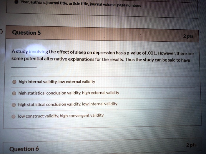Year, authors, journal title, article title, journal volume, page numbers
Question 5
2 pts
A study involving the effect of sleep on depression has a p-value of .001. However, there are
some potential alternative explanations for the results. Thus the study can be said to have
high internal validity, low external validity
high statistical conclusion validity, high external validity
high statistical conclusion validity, low internal validity
low construct validity, high convergent validity
Question 6
2 pts