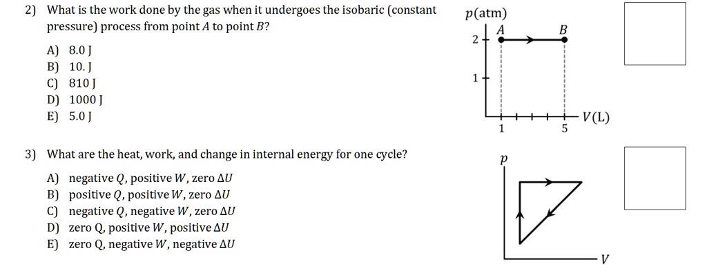 2) What is the work done by the gas when it undergoes the isobaric (constant pressure) process from point A to point B?

A) 8.0 J
B) 10. J
C) 810 J
D) 1000 J
E) 5.0 J

3) What are the heat, work, and change in internal energy for one cycle?

A) negative Q, positive W, zero ?U
B) positive Q, positive W, zero ?U
C) negative Q, negative W, zero ?U
D) zero Q, positive W, positive ?U
E) zero Q, negative W, negative ?U