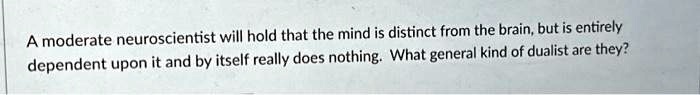 A moderate neuroscientist will hold that the mind is distinct from the brain, but is entirely dependent upon it and by itself really does nothing. What general kind of dualist are they?