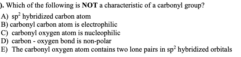 Which of the following is NOT a characteristic of a carbonyl group?
A) sp2 hybridized carbon atom
B) carbonyl carbon atom is electrophilic
C) carbonyl oxygen atom is nucleophilic
D) carbon - oxygen bond is non-polar
E) The carbonyl oxygen atom contains two lone pairs in sp2 hybridized orbitals