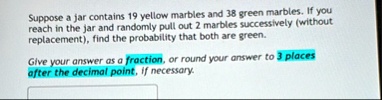 suppose a jar contains 19 yellow marbles and 38 green marbles if you reach in the jar and randomly pull out 2 marbles successively without replacement find the probability that both are gree 00116