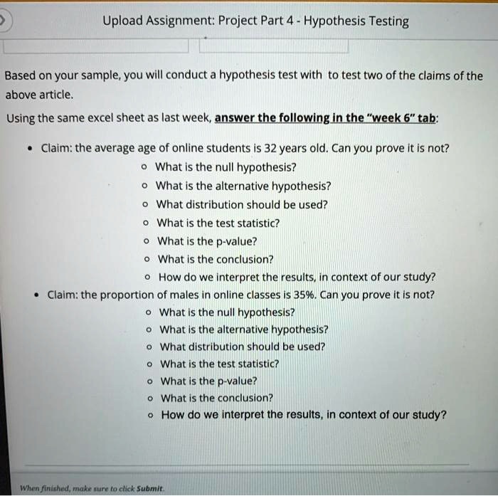 Upload Assignment: Project Part 4 - Hypothesis Testing
Based on your sample, you will conduct a hypothesis test with to test two of the claims of the
above article.
Using the same excel sheet as last week, answer the following in the "week 6" tab:
• Claim: the average age of online students is 32 years old. Can you prove it is not?
• What is the null hypothesis?
• What is the alternative hypothesis?
• What distribution should be used?
• What is the test statistic?
• What is the p-value?
• What is the conclusion?
• How do we interpret the results, in context of our study?
• Claim: the proportion of males in online classes is 35%. Can you prove it is not?
• What is the null hypothesis?
• What is the alternative hypothesis?
• What distribution should be used?
• What is the test statistic?
• What is the p-value?
• What is the conclusion?
• How do we interpret the results, in context of our study?
When finished, make sure to click Submit.