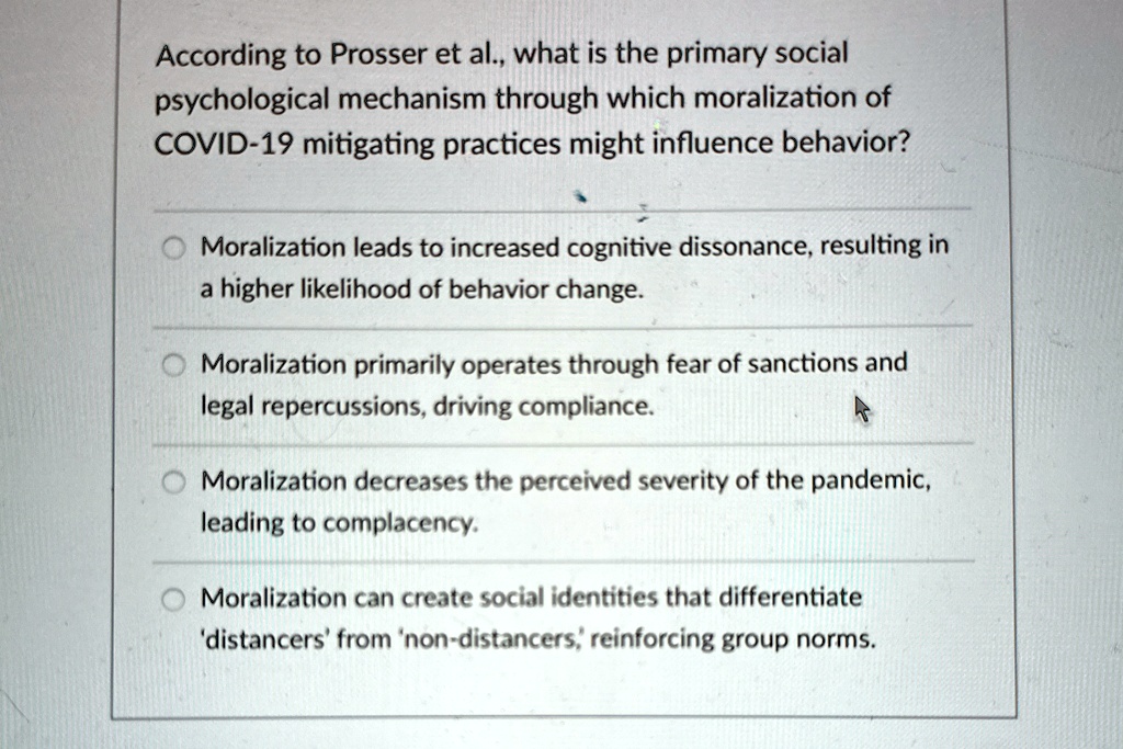 According to Prosser et al., what is the primary social
psychological mechanism through which moralization of
COVID-19 mitigating practices might influence behavior?
Moralization leads to increased cognitive dissonance, resulting in
a higher likelihood of behavior change.
Moralization primarily operates through fear of sanctions and
legal repercussions, driving compliance.
Moralization decreases the perceived severity of the pandemic,
leading to complacency.
Moralization can create social identities that differentiate
'distancers' from 'non-distancers', reinforcing group norms.