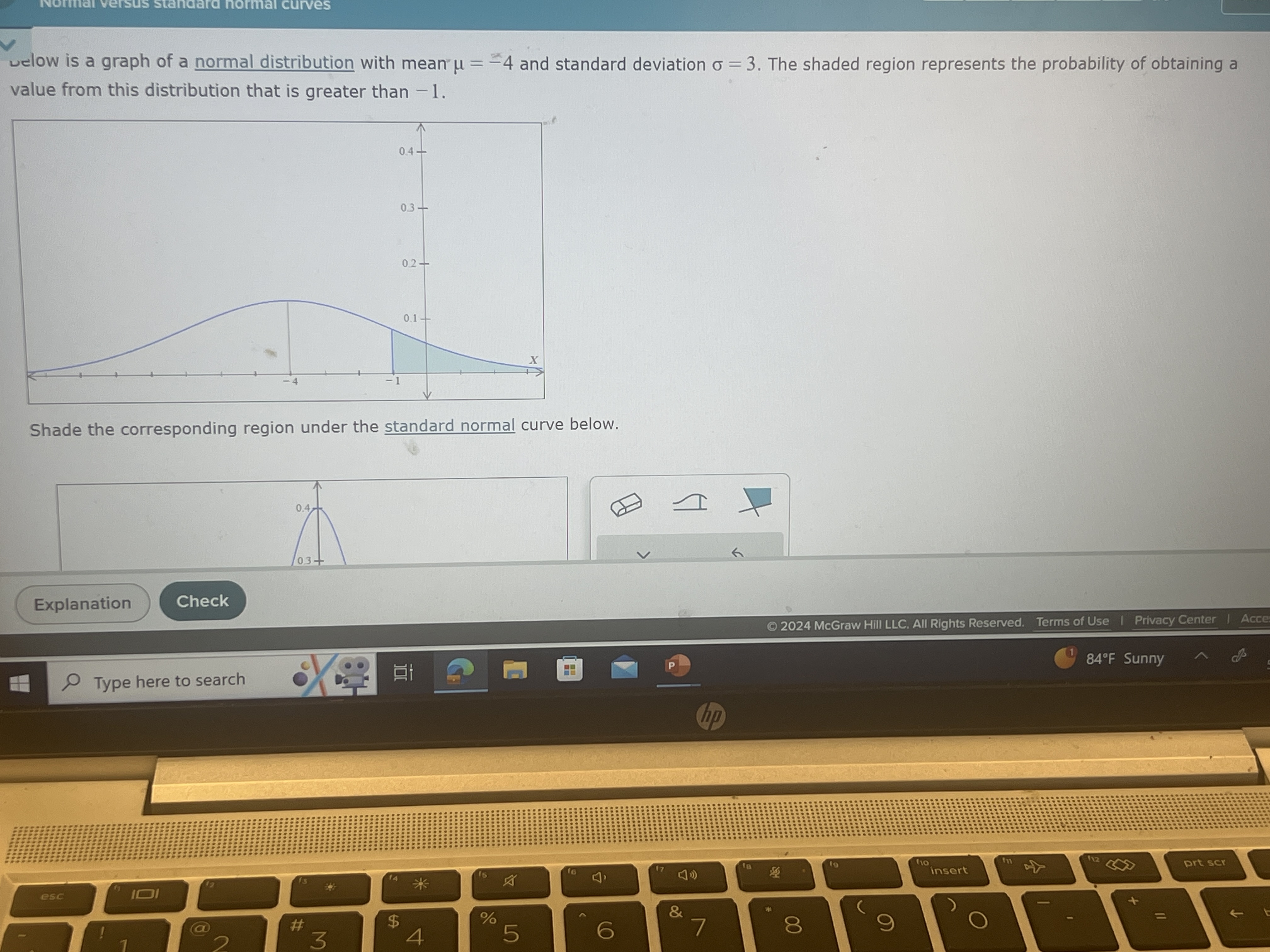 Normar versus stancara normai curves
velow is a graph of a normal distribution with mean μ=-4 and standard deviation σ=3. The shaded region represents the probability of obtaining a value from this distribution that is greater than -1 .
Shade the corresponding region under the standard normal curve below.
Explanation
Check
() 2024 McGraw Hill LLC. All Rights Reserved. Terms of Use I Privacy Center I Acce
Type here to search