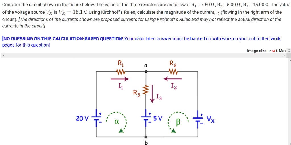 Consider the circuit shown in the figure below. The value of the three resistors are as follows: R1 = 7.50 Omega, R2 = 5.00 Omega, R3 = 15.00 Omega. The value of the voltage source Vx is Vx = 16.1 V. Using Kirchhoff's Rules, calculate the magnitude of the current, I2 (flowing in the right arm of the circuit). [The directions of the currents shown are proposed currents for using Kirchhoff's Rules and may not reflect the actual direction of the currents in the circuit]
[NO GUESSING ON THIS CALCULATION-BASED QUESTION! Your calculated answer must be backed up with work on your submitted work pages for this question]