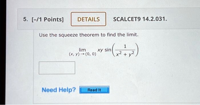 5. [-/1 Points]
DETAILS
SCALCET9 14.2.031.
Use the squeeze theorem to find the limit.
lim(x, y) →(0, 0) xy sin((1)/(x^2 + y^2))