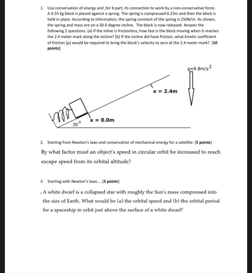 1. Use conservation of energy and ,for b part, its connection to work by a non-conservative force. A 0.55 kg block is placed against a spring. The spring is compressed 0.25m and then the block is held in place. According to information, the spring constant of the spring is 250N/m. As shown, the spring and mass are on a 30.0 degree incline. The block is now released. Answer the following 2 questions. (a) If the inline is frictionless, how fast is the block moving when it reaches the 2.4 meter mark along the incline? (b) If the incline did have friction, what kinetic coefficient of friction (?) would be required to bring the block's velocity to zero at the 2.4 meter mark? [10 points]

2. Starting from Newton's laws and conservation of mechanical energy for a satellite: [5 points]
By what factor must an object's speed in circular orbit be increased to reach escape speed from its orbital altitude?

3. Starting with Newton's laws.....[5 points]
. A white dwarf is a collapsed star with roughly the Sun's mass compressed into the size of Earth. What would be (a) the orbital speed and (b) the orbital period for a spaceship in orbit just above the surface of a white dwarf?